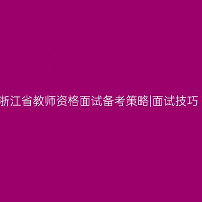 浙江省教师资格面试备考策略|面试技巧